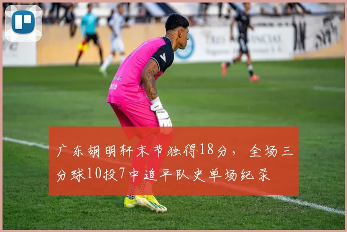广东胡明轩末节独得18分,全场三分球10投7中追平队史单场纪录