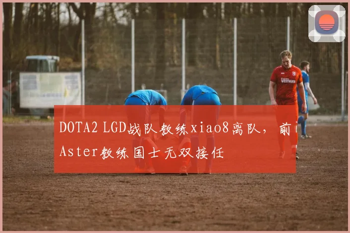 DOTA2 LGD战队教练xiao8离队,前Aster教练国士无双接任