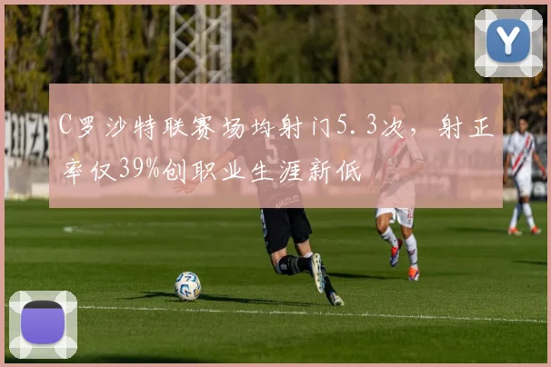 C罗沙特联赛场均射门5.3次,射正率仅39%创职业生涯新低