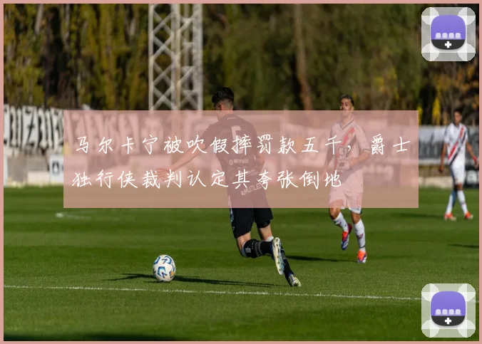 马尔卡宁被吹假摔罚款五千,爵士独行侠裁判认定其夸张倒地